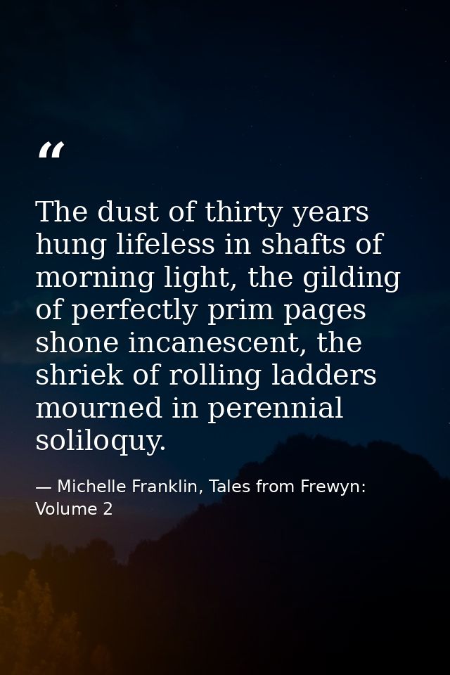 The dust of thirty years hung lifeless in shafts of morning light, the gilding of perfectly prim pages shone incanescent — Michelle Franklin, Tales from Frewyn: Volume 2