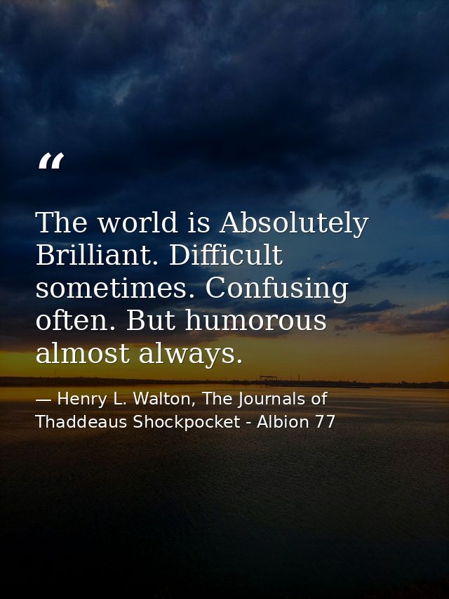 The world is Absolutely Brilliant. Difficult sometimes. Confusing often. But humorous almost always. — Henry L. Walton, The Journals of Thaddeaus Shockpocket - Albion 77