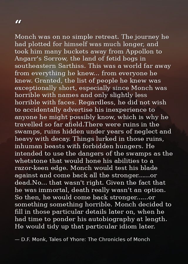 Monch was on no simple retreat. The journey he had plotted for himself was much longer, and took him many buckets away f — D.F. Monk, Tales of Yhore: The Chronicles of Monch
