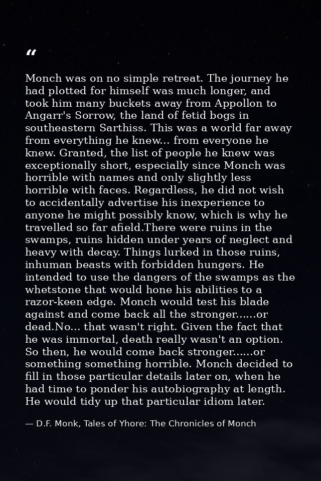 Monch was on no simple retreat. The journey he had plotted for himself was much longer, and took him many buckets away f — D.F. Monk, Tales of Yhore: The Chronicles of Monch