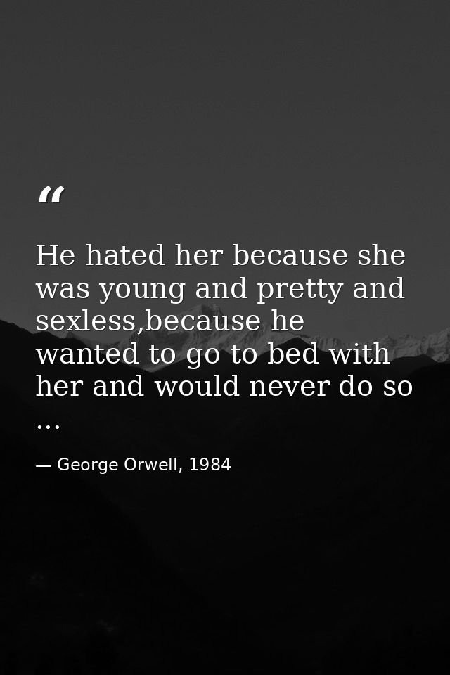He hated her because she was young and pretty and sexless,because he wanted to go to bed with her and would never do so  — George Orwell, 1984
