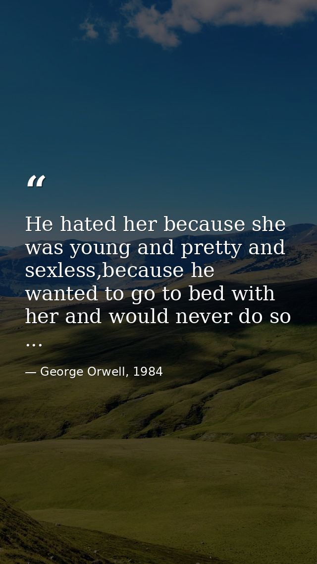 He hated her because she was young and pretty and sexless,because he wanted to go to bed with her and would never do so  — George Orwell, 1984