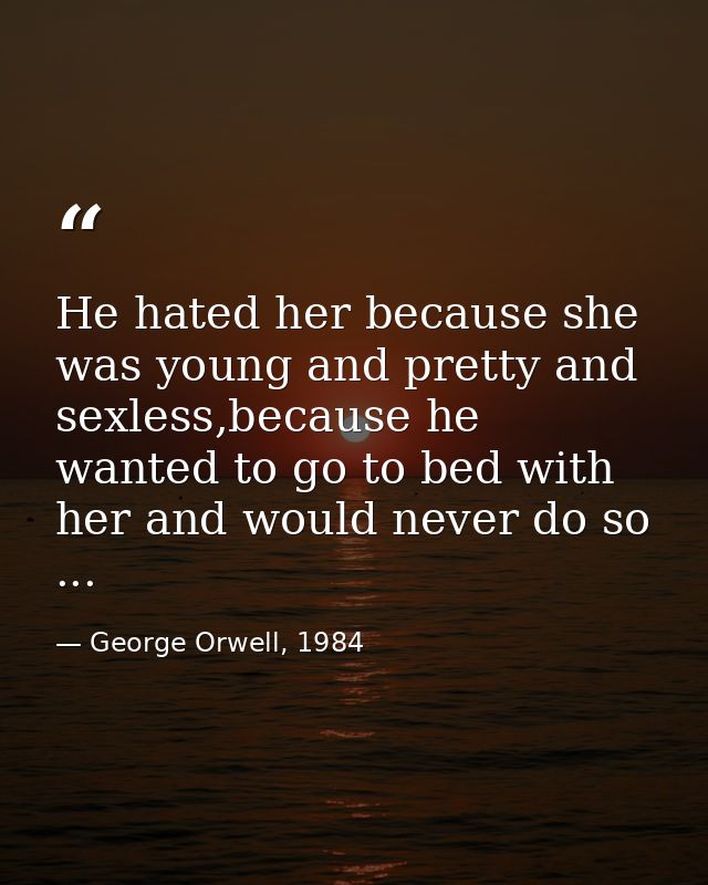 He hated her because she was young and pretty and sexless,because he wanted to go to bed with her and would never do so  — George Orwell, 1984