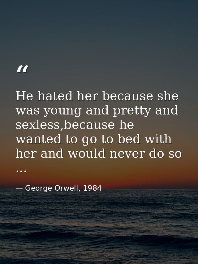 He hated her because she was young and pretty and sexless,because he wanted to go to bed with her and would never do so  — George Orwell, 1984