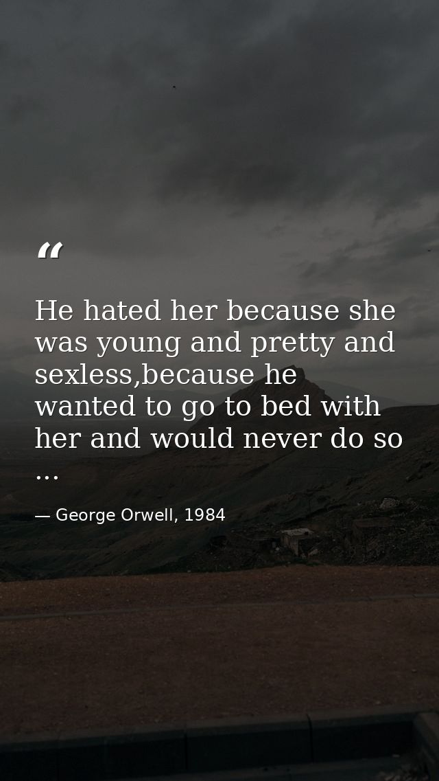He hated her because she was young and pretty and sexless,because he wanted to go to bed with her and would never do so  — George Orwell, 1984