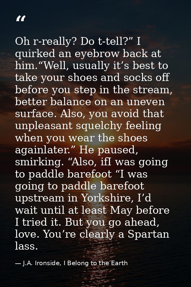 Oh r-really? Do t-tell?” I quirked an eyebrow back at him.“Well, usually it’s best to take your shoes and socks off befo — J.A. Ironside, I Belong to the Earth