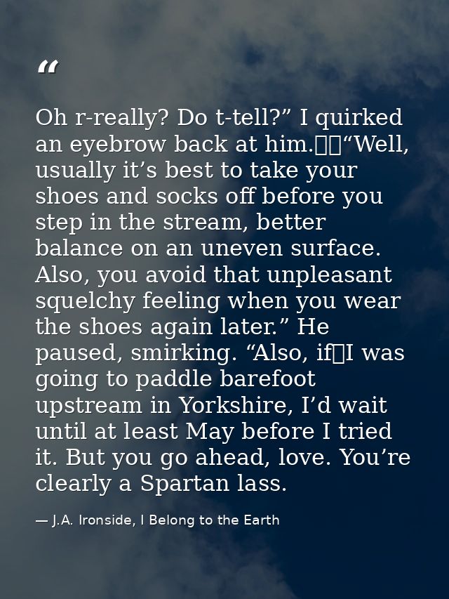 Oh r-really? Do t-tell?” I quirked an eyebrow back at him.  “Well, usually it’s best to take your shoes and socks off be — J.A. Ironside, I Belong to the Earth