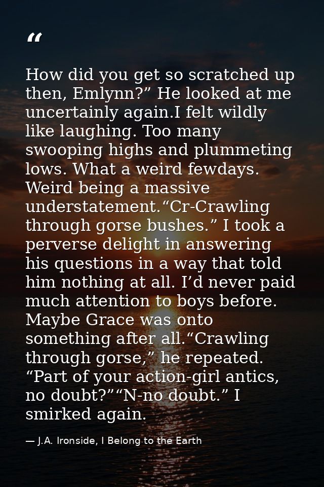 How did you get so scratched up then, Emlynn?” He looked at me uncertainly again.I felt wildly like laughing. Too many s — J.A. Ironside, I Belong to the Earth
