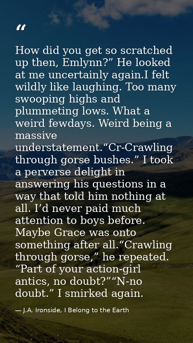How did you get so scratched up then, Emlynn?” He looked at me uncertainly again.I felt wildly like laughing. Too many s — J.A. Ironside, I Belong to the Earth