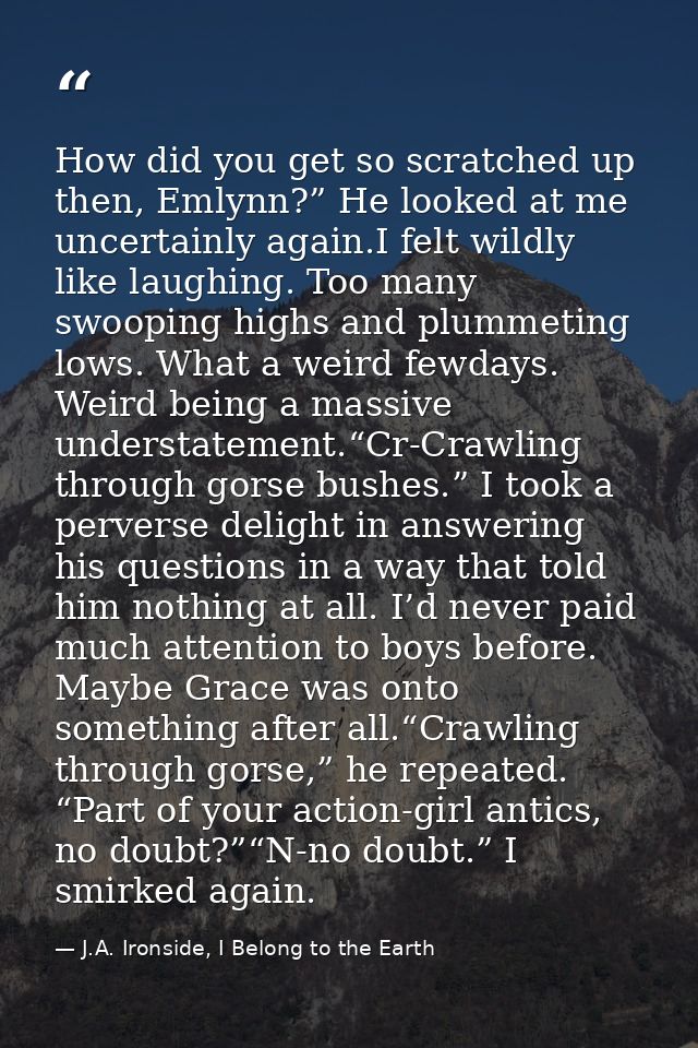 How did you get so scratched up then, Emlynn?” He looked at me uncertainly again.I felt wildly like laughing. Too many s — J.A. Ironside, I Belong to the Earth