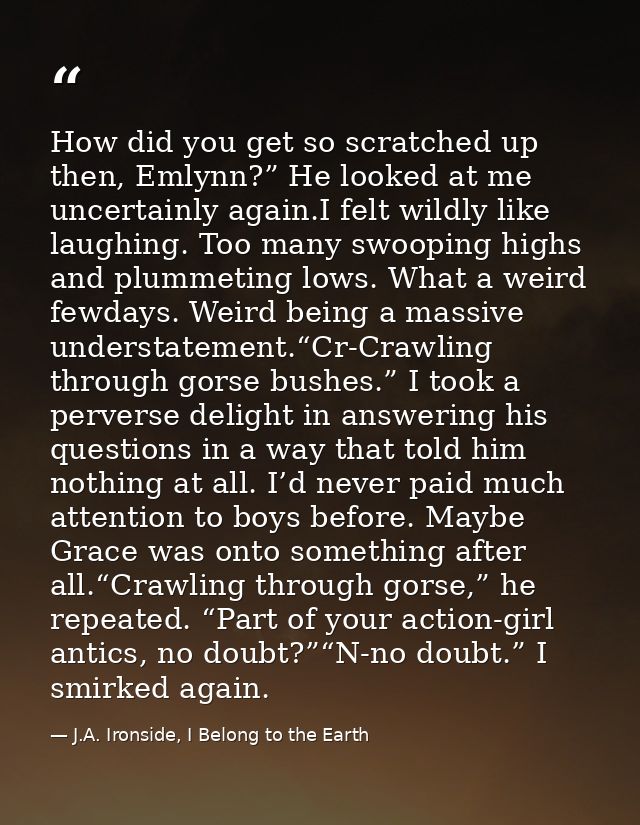 How did you get so scratched up then, Emlynn?” He looked at me uncertainly again.I felt wildly like laughing. Too many s — J.A. Ironside, I Belong to the Earth