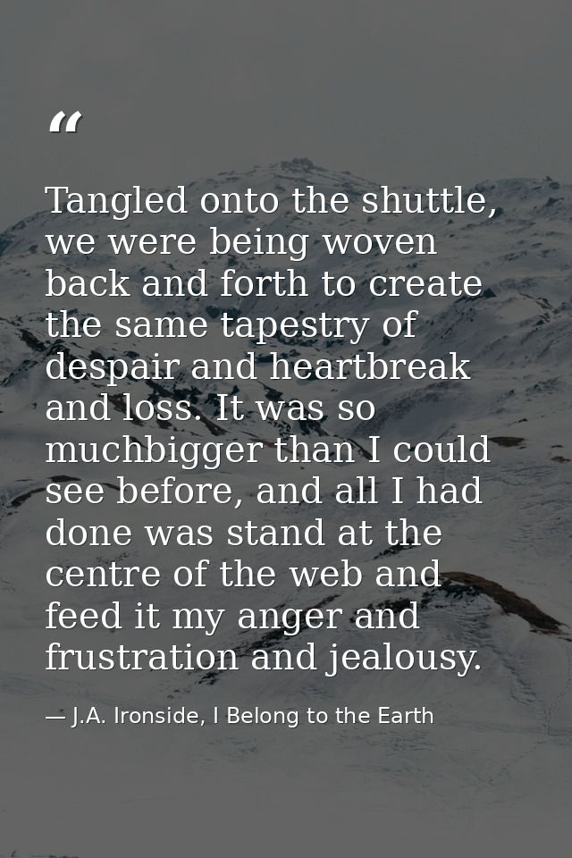 Tangled onto the shuttle, we were being woven back and forth to create the same tapestry of despair and heartbreak and l — J.A. Ironside, I Belong to the Earth