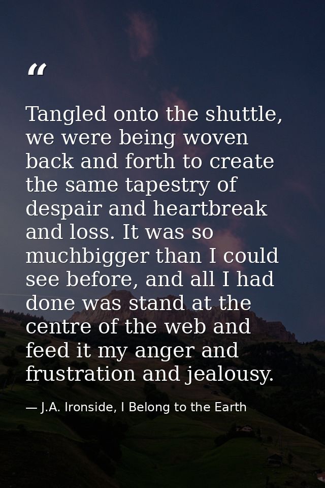 Tangled onto the shuttle, we were being woven back and forth to create the same tapestry of despair and heartbreak and l — J.A. Ironside, I Belong to the Earth