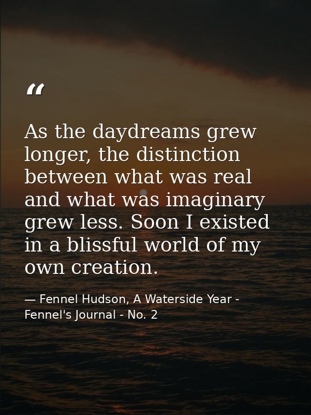 As the daydreams grew longer, the distinction between what was real and what was imaginary grew less. Soon I existed in  — Fennel Hudson, A Waterside Year - Fennel's Journal - No. 2