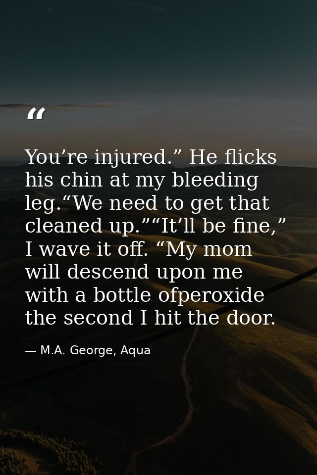 You’re injured.” He flicks his chin at my bleeding leg.“We need to get that cleaned up.”“It’ll be fine,” I wave it off.  — M.A. George, Aqua