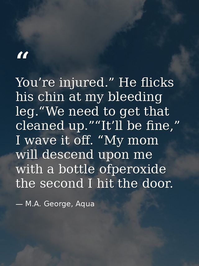 You’re injured.” He flicks his chin at my bleeding leg.“We need to get that cleaned up.”“It’ll be fine,” I wave it off.  — M.A. George, Aqua