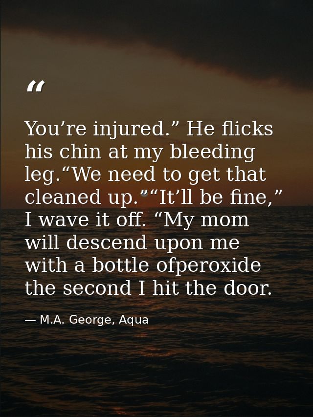 You’re injured.” He flicks his chin at my bleeding leg.“We need to get that cleaned up.”“It’ll be fine,” I wave it off.  — M.A. George, Aqua