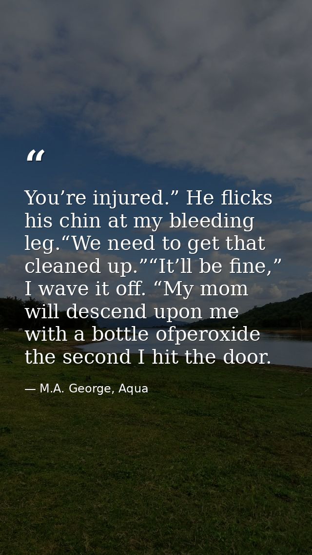 You’re injured.” He flicks his chin at my bleeding leg.“We need to get that cleaned up.”“It’ll be fine,” I wave it off.  — M.A. George, Aqua