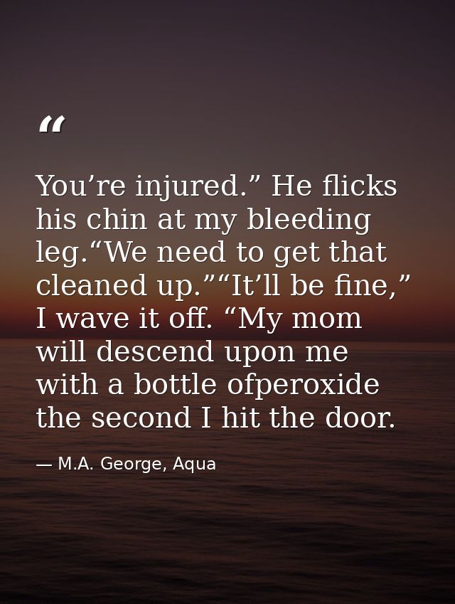 You’re injured.” He flicks his chin at my bleeding leg.“We need to get that cleaned up.”“It’ll be fine,” I wave it off.  — M.A. George, Aqua