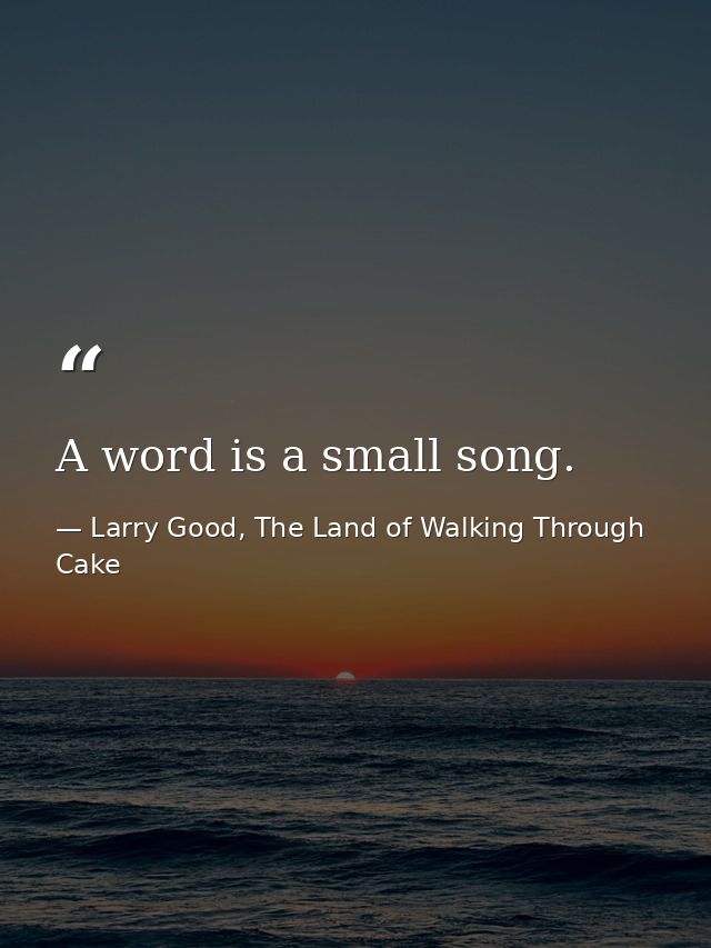 A word is a small song. — Larry Good, The Land of Walking Through Cake