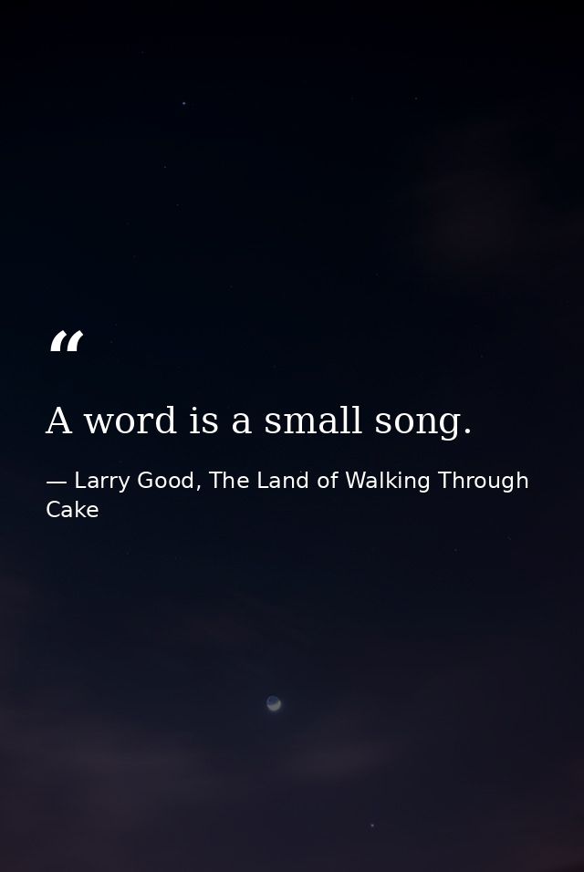 A word is a small song. — Larry Good, The Land of Walking Through Cake