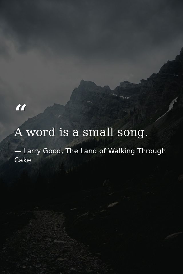 A word is a small song. — Larry Good, The Land of Walking Through Cake