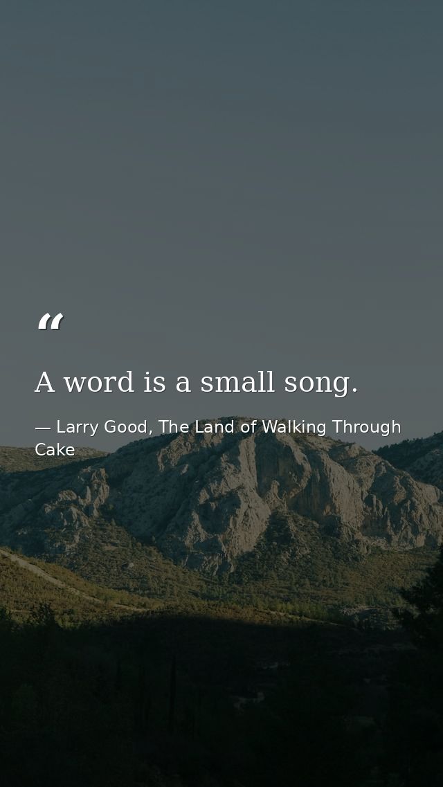 A word is a small song. — Larry Good, The Land of Walking Through Cake