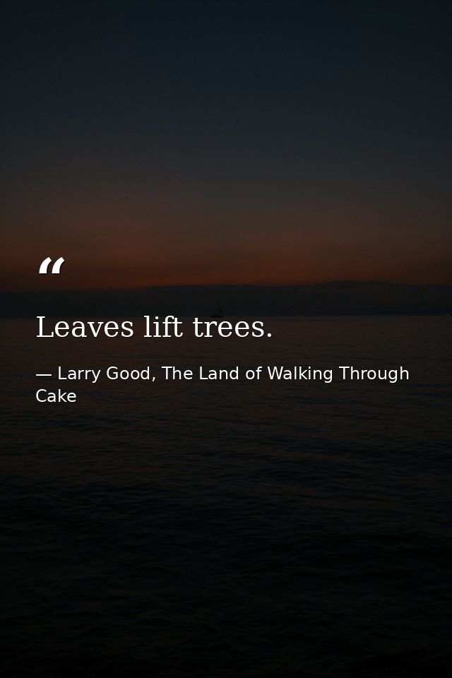 Leaves lift trees. — Larry Good, The Land of Walking Through Cake
