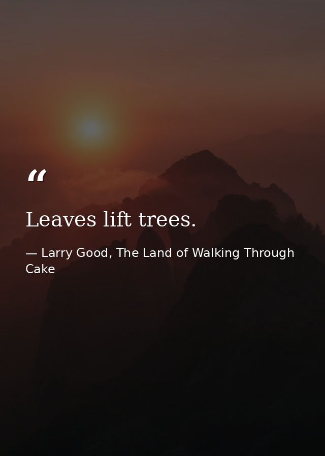 Leaves lift trees. — Larry Good, The Land of Walking Through Cake