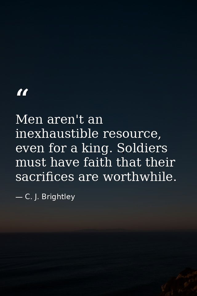 Men aren't an inexhaustible resource, even for a king. Soldiers must have faith that their sacrifices are worthwhile. — C. J. Brightley