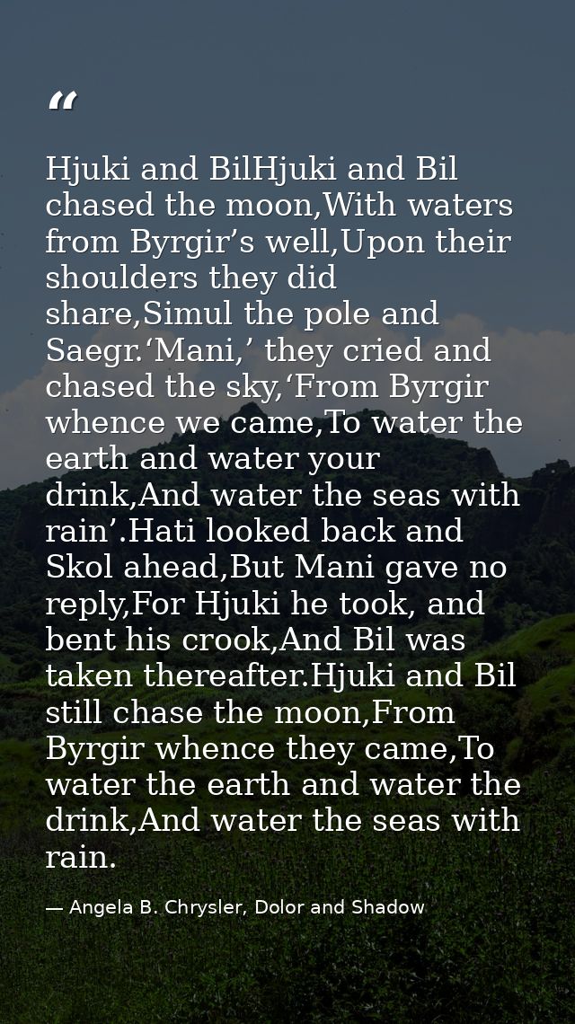 Hjuki and BilHjuki and Bil chased the moon,With waters from Byrgir’s well,Upon their shoulders they did share,Simul the  — Angela B. Chrysler, Dolor and Shadow