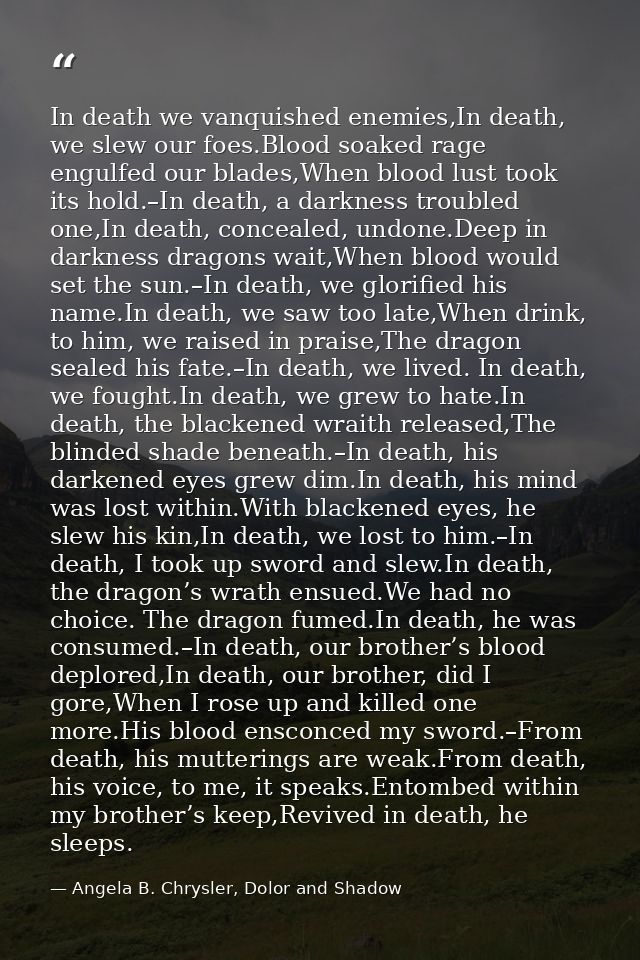 In death we vanquished enemies,In death, we slew our foes.Blood soaked rage engulfed our blades,When blood lust took its — Angela B. Chrysler, Dolor and Shadow