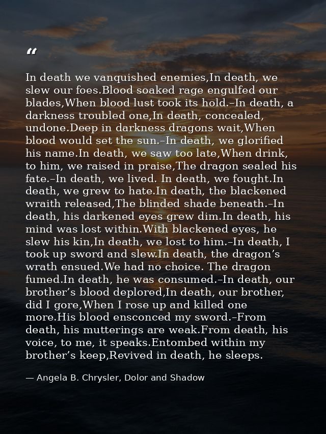 In death we vanquished enemies,In death, we slew our foes.Blood soaked rage engulfed our blades,When blood lust took its — Angela B. Chrysler, Dolor and Shadow