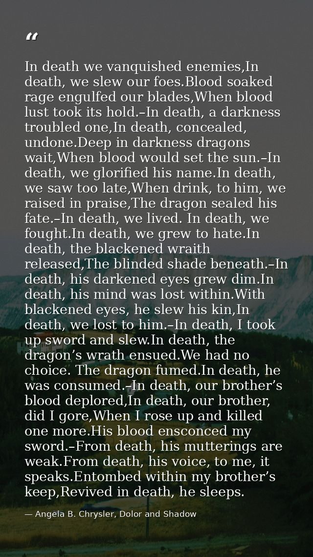 In death we vanquished enemies,In death, we slew our foes.Blood soaked rage engulfed our blades,When blood lust took its — Angela B. Chrysler, Dolor and Shadow