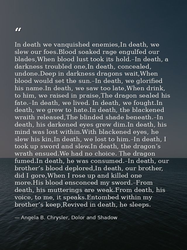 In death we vanquished enemies,In death, we slew our foes.Blood soaked rage engulfed our blades,When blood lust took its — Angela B. Chrysler, Dolor and Shadow