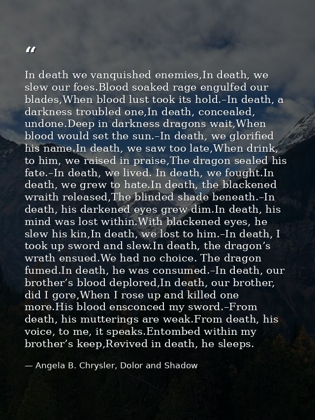 In death we vanquished enemies,In death, we slew our foes.Blood soaked rage engulfed our blades,When blood lust took its — Angela B. Chrysler, Dolor and Shadow