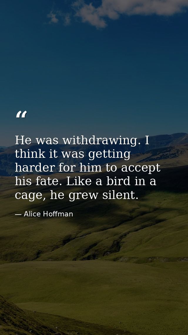 He was withdrawing. I think it was getting harder for him to accept his fate. Like a bird in a cage, he grew silent. — Alice Hoffman