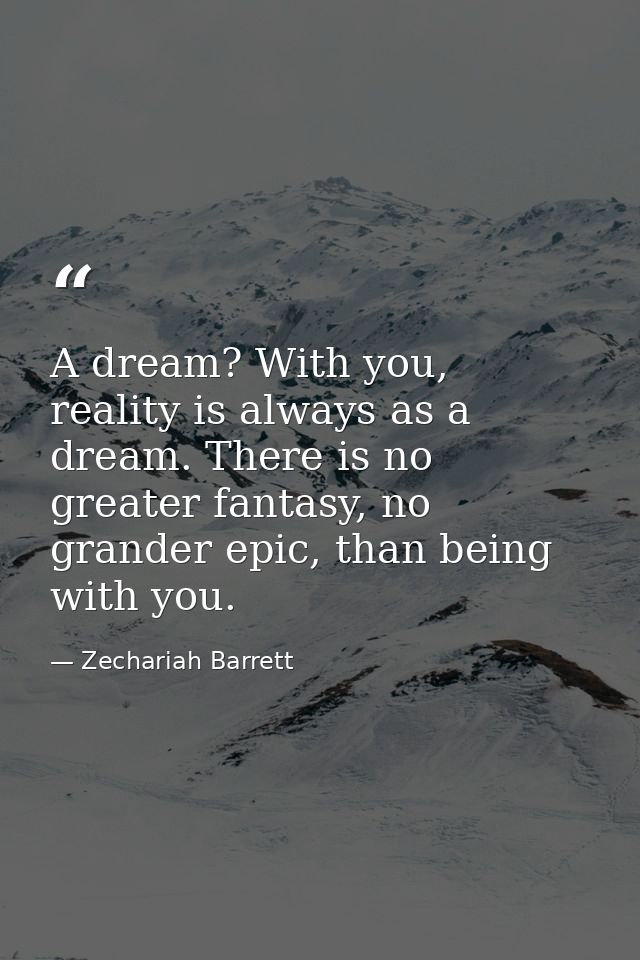A dream? With you, reality is always as a dream. There is no greater fantasy, no grander epic, than being with you. — Zechariah Barrett