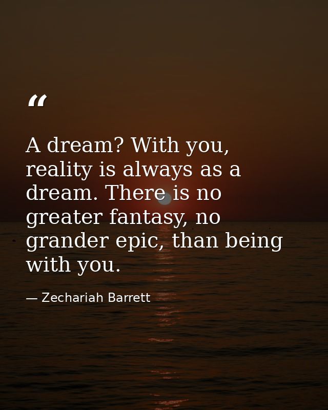 A dream? With you, reality is always as a dream. There is no greater fantasy, no grander epic, than being with you. — Zechariah Barrett