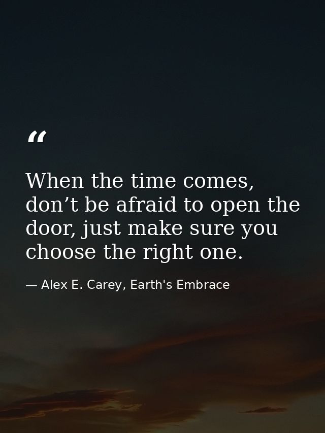 When the time comes, don’t be afraid to open the door, just make sure you choose the right one. — Alex E. Carey, Earth's Embrace