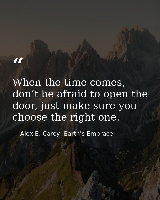 When the time comes, don’t be afraid to open the door, just make sure you choose the right one. — Alex E. Carey, Earth's Embrace