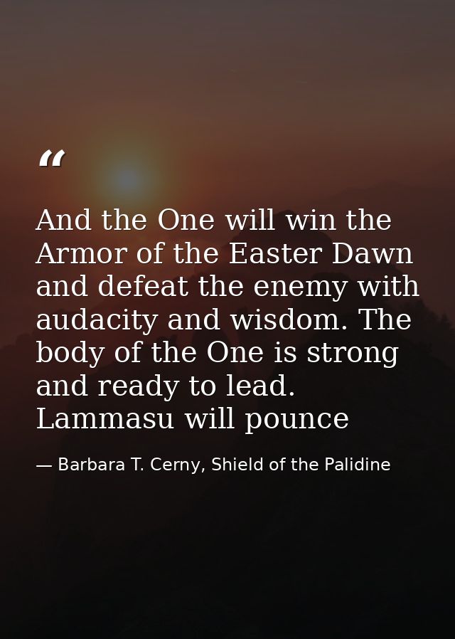 And the One will win the Armor of the Easter Dawn and defeat the enemy with audacity and wisdom. The body of the One is  — Barbara T. Cerny, Shield of the Palidine