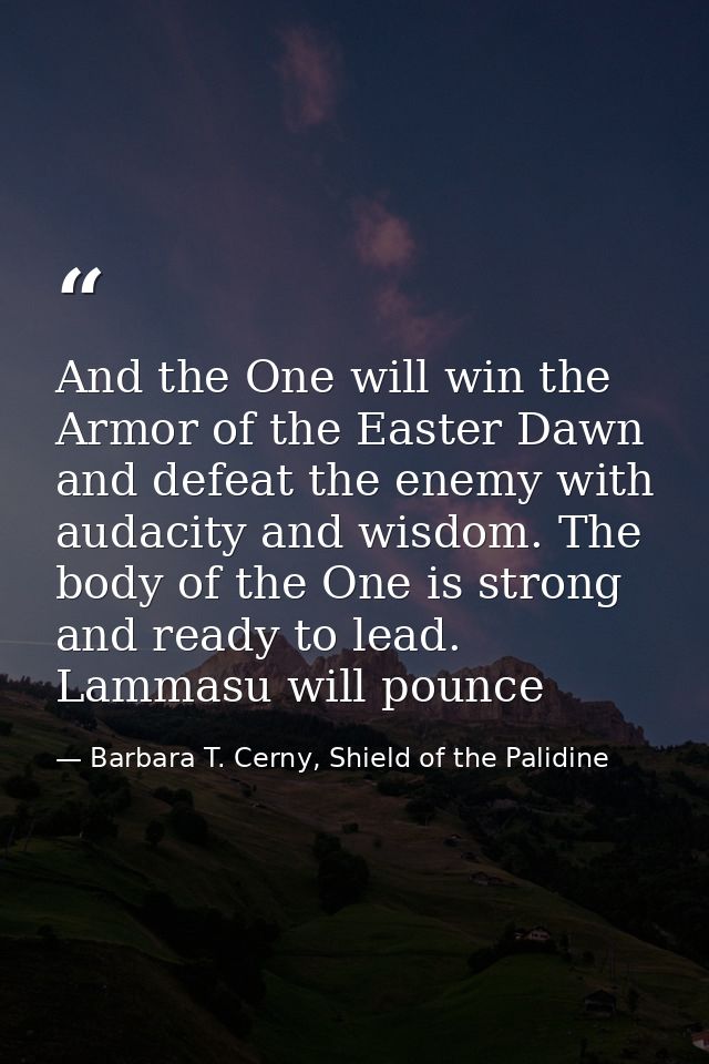 And the One will win the Armor of the Easter Dawn and defeat the enemy with audacity and wisdom. The body of the One is  — Barbara T. Cerny, Shield of the Palidine