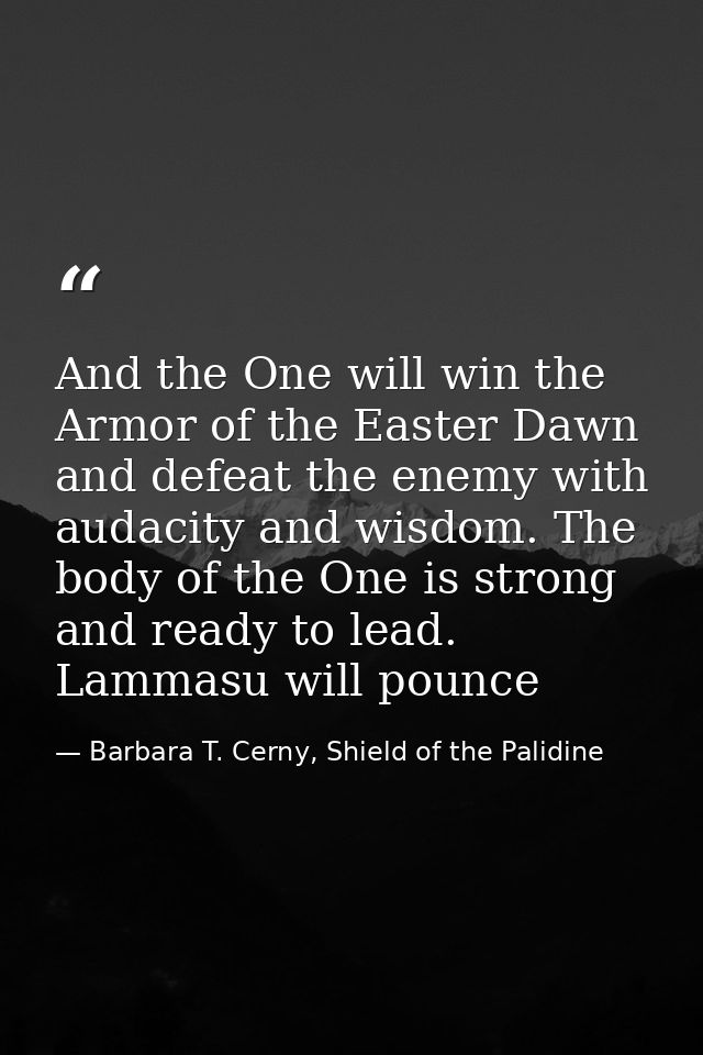 And the One will win the Armor of the Easter Dawn and defeat the enemy with audacity and wisdom. The body of the One is  — Barbara T. Cerny, Shield of the Palidine