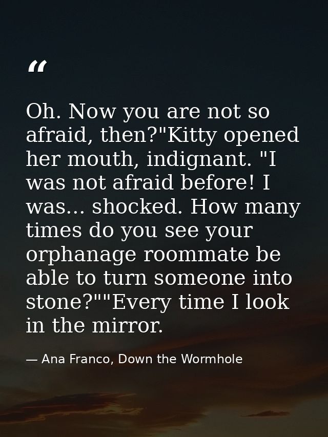 Oh. Now you are not so afraid, then?"Kitty opened her mouth, indignant. "I was not afraid before! I was... shocked. How  — Ana Franco, Down the Wormhole