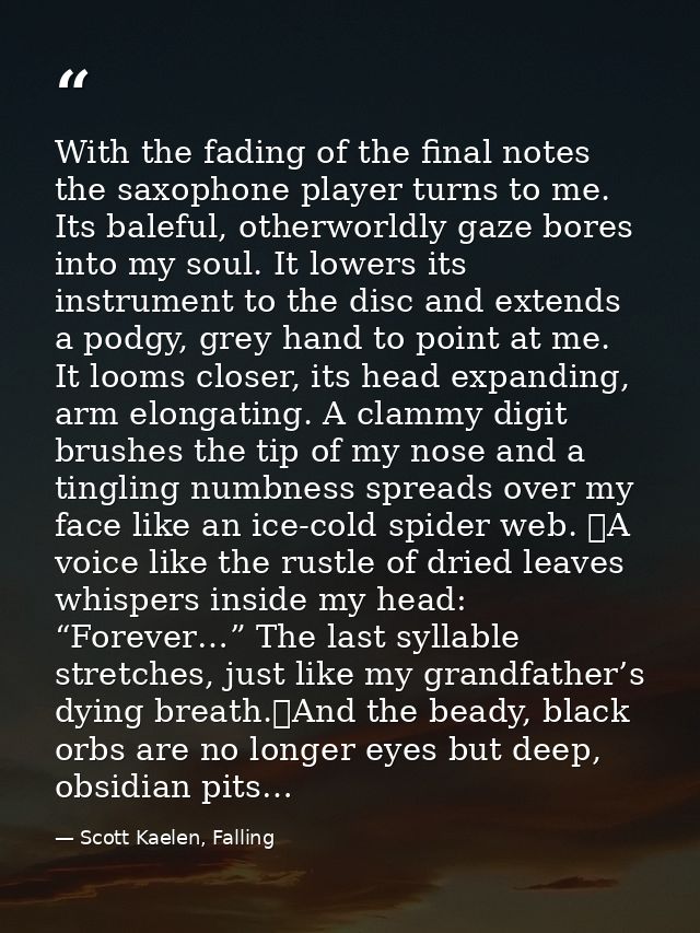 With the fading of the final notes the saxophone player turns to me. Its baleful, otherworldly gaze bores into my soul.  — Scott Kaelen, Falling