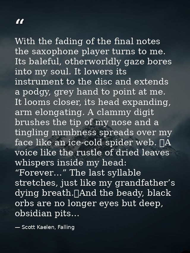 With the fading of the final notes the saxophone player turns to me. Its baleful, otherworldly gaze bores into my soul.  — Scott Kaelen, Falling