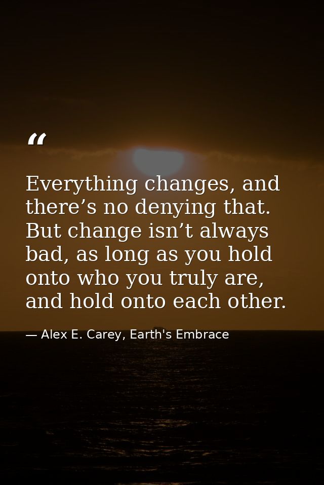 Everything changes, and there’s no denying that. But change isn’t always bad, as long as you hold onto who you truly are — Alex E. Carey, Earth's Embrace