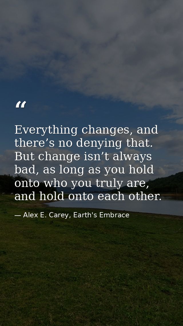 Everything changes, and there’s no denying that. But change isn’t always bad, as long as you hold onto who you truly are — Alex E. Carey, Earth's Embrace