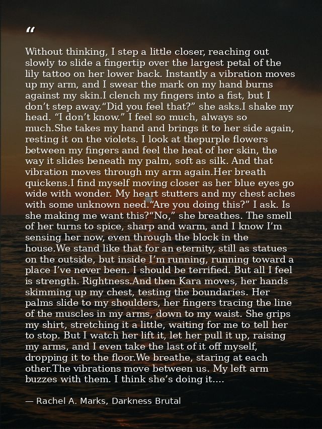 Without thinking, I step a little closer, reaching out slowly to slide a fingertip over the largest petal of the lily ta — Rachel A. Marks, Darkness Brutal